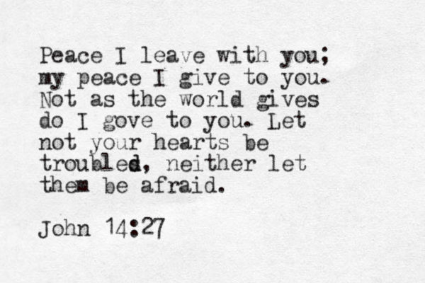 Peace I leave with you; my peace I give to you. Not as the world gives do I gove to you. Let not your hearts be troubles d d, neither let them be afraid. John 14:27