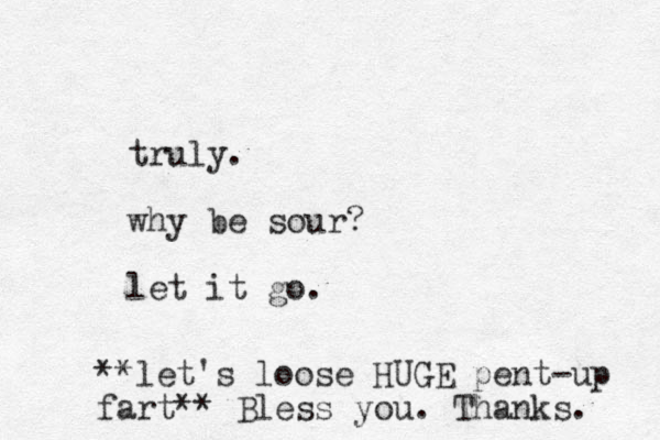 truly. why be sour? let it go. **let's loose HUGE pent-up fart** Bless you. Thanks. 