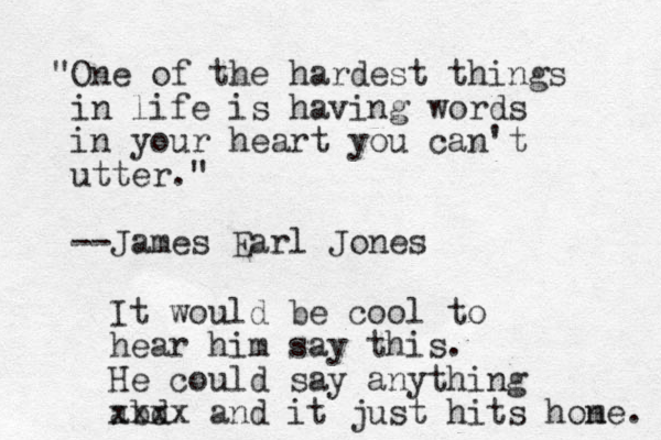 "One of the hardest things in life is having words in your heart you can't utter." --James Earl Jones It would be cool to hear him say this. He could say anything abd xxxx and it just hits hone m . 