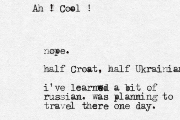 nope. half Croat, half Ukrainian i've learnwd e e a bit of russian . was planning to travel there one day. Ah ! Cool ! 