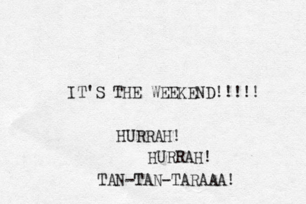 IT'S THE WEEKEND!!!!! HURRAH! HURRAH! TAN-TAN-TARAAA! 