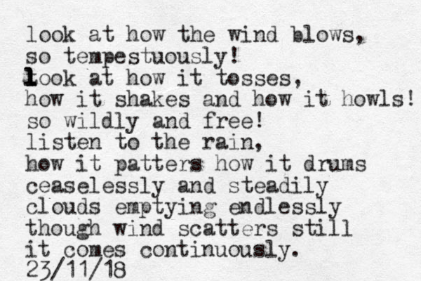 look at how the wind blows, so tempestuously! t l l l l look at how it tosses, how it shakes and how it howls! so wildly and free! listen to the rain, how it patters how it drums ceaselessly and steadily clouds emptying endlessly though wind scatters still it comes continuously. 23/11/18 