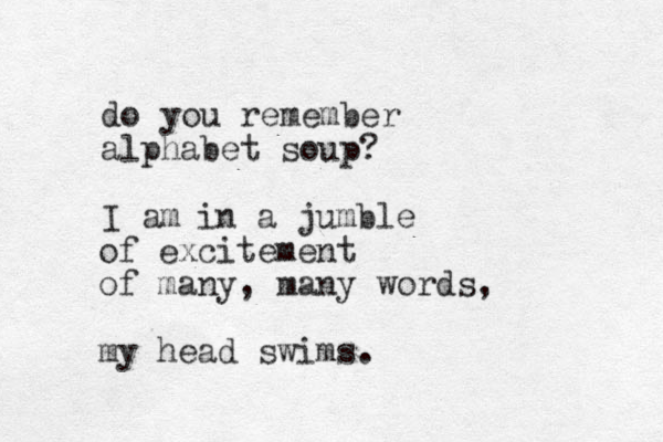 do you remember alphabet soup? I am in a jumble of excitement of many, many words, my head swims. 