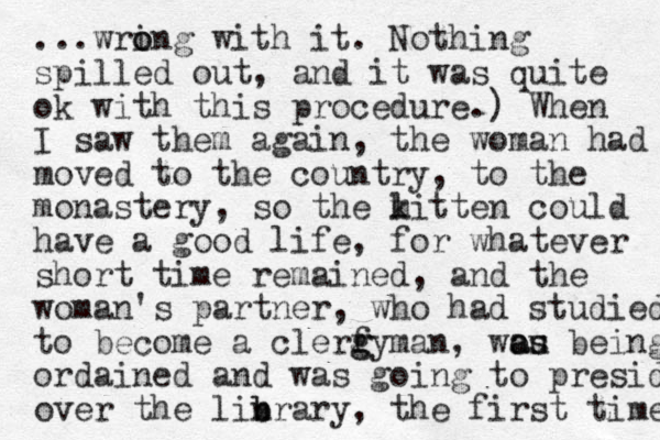 ...wri o ong with it. Nothing spilled out, and it was quite ok with this procedure.) When I saw them again, the woman had moved to the country, to the monastery, so the litt k m en could have a good life , for whatever short time remained, and the woman's partner, who had studied to become a clerf g gyman, wou as as being ordained and was going to preside over the linrary b b , the first time 