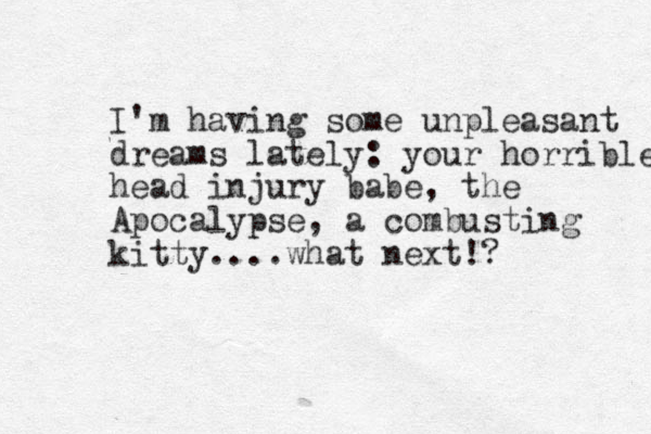 I'm having some unpleasant dreams lately: your horrible head injury babe, the Apocalypse, a combusting kitty....what next!? 