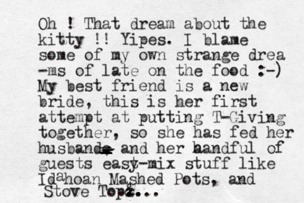 Oh ! That dream about the kitty !! Yipes. I blame some of my own strange drea -ms of late on the food :-) My best friend is a new bride, this is her first attempt at putting T-Giving together, so she has fed her husbandc . , and her a handful of guests east y-mix stuff like Id a hoan Mashed Pots, and Stove Top z .. .. & .... _ _ _ _ _ _ 