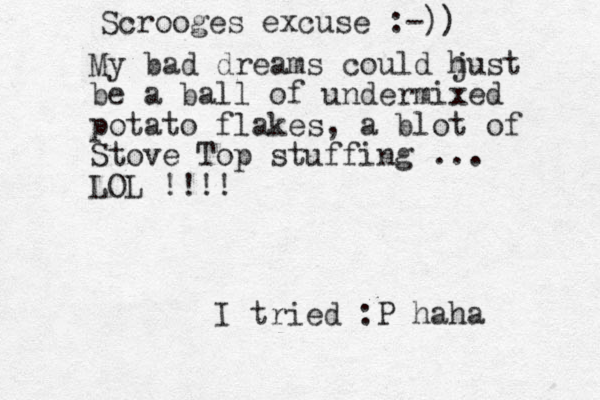 Scrooges excuse :-)) My bad dreams could hust j be a ball of undermixed potato flakes, a blot of Stove Top stuffing ... LOL !!!! I tried :P haha 