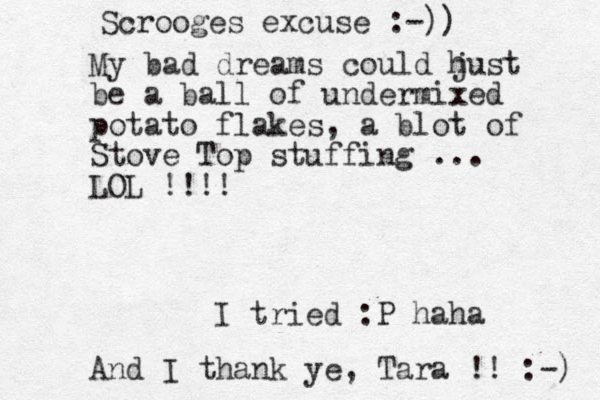 Scrooges excuse :-)) My bad dreams could hust j be a ball of undermixed potato flakes, a blot of Stove Top stuffing ... LOL !!!! I tried :P haha And I thank ye, Tara !! :-) 
