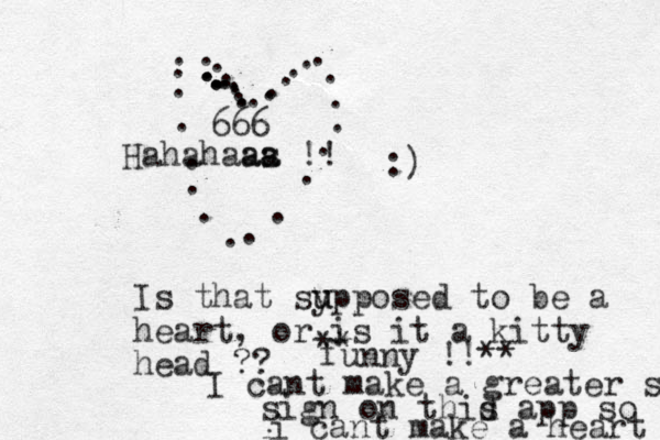 ........................................ :) Is that sy u upposed to be a heart, or is it a kitty head ?? ** funny !!** 666 Hahahaas a aa !! I cant make a greater sign sign on thid s app so i i cant make a heart 