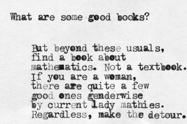 What are some good books? But beyond these usuals, find a book about mathematics. Not a textbook. If you are a woman, there are quite a few good ones genderwise by current lady mathies. Regardless, make thr e detour. 