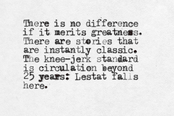 There is no difference if it merits greatness. There are stories that are instantly classic. The knee-jerk standard is circulation beyond 25 years: Lestat falls here .