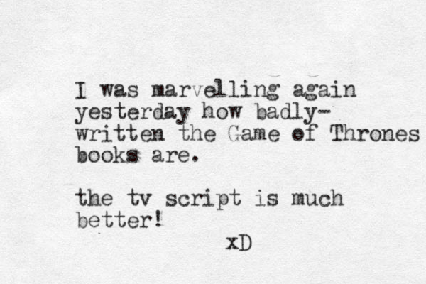 I was marvelling again yesterday how badly- written the Game of Thrones books are. the tv script is much better! xD