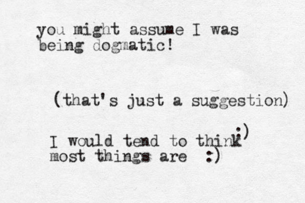 (that's just a suggestion) :) I would tend to think most things are :) you might assume I was being dogmatic!