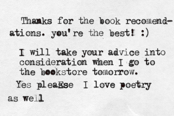 Thanks for the book recomend- ations. you're the best ! :) I will take your advice into consideration when I go to the bookstore tomorrow. Yes pleaE s s s e I love poetry as well 