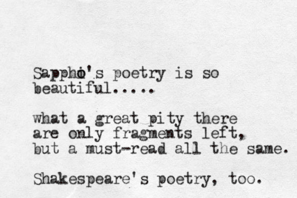 Sapphi o o's poetry is so beautiful..... what a great pity there are only fragments left, but a must-read all the same. Shakespeare's poetry , too. 