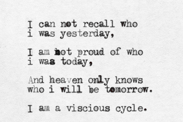 I can not recall who i was yesterday, I am b not proud of who i waa s today, And heaven only knows who i will be tomorrow. I am a viscious cycle.
