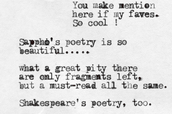 Sapphi o o's poetry is so beautiful..... what a great pity there are only fragments left, but a must-read all the same. Shakespeare's poetry , too. You make mention here if my faves. So cool !