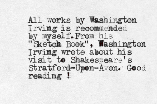 All works by Washington Irving is recommended by myself.From his "Sketch h Book" , Washington Irving wrote about his visit to Shakespeare's Stratford-Upon-Avon. Good reading ! 