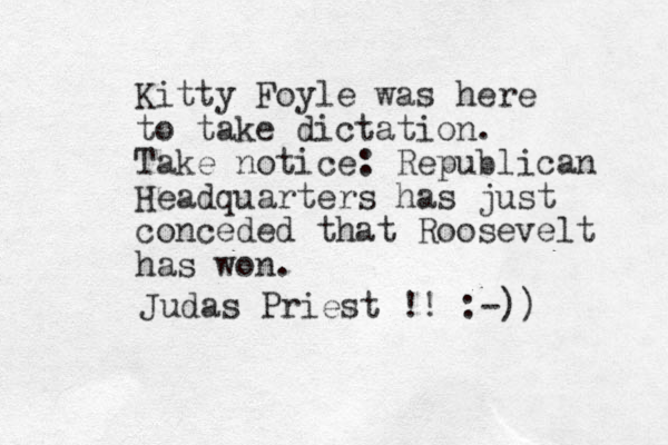Kitty Foyle was here to take dictation. Take notice: Republican Headquarters has just conceded that Roosevelt has won. Judas Priest !! :-)) 
