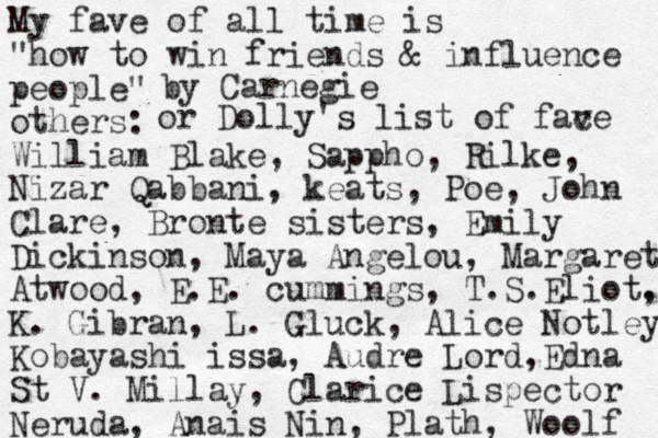 My fave of all time is "how to win friends & influence people" others: William Blake, Sappho, Rilke, Nizar Qabbani, keats, Poe, John Clare, Bronte sisters, Emily Dickinson, Maya Angelou, Margaret Atwood, E.E. cummings, T.S.Eliot. , K. Gibran, L. Gluck, Alice Notley Kobayashi issa, Audre Lord,Edna St V. Millay, Clarice Lispector Neruda, Anais Nin, Plath, Woolf or Dolly's list of fac ve by Carnegie 