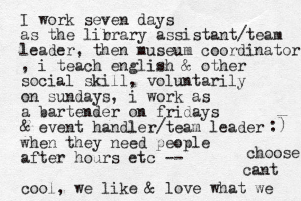 I work seven days as the lir brary assistant/team leader, then museum coordinator , i teach english & other social skill, voluntarily on sundays , i work as a bartender on fridays & event handler/team leader when they need people after hours etc -- cool, we like & love what we cant choose :) 