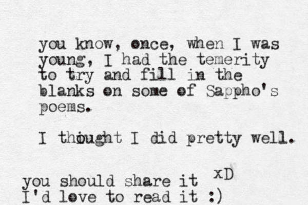 you know, once, when I was you ng, I had the temerity to try and fill in the blanks on some of Sappho's poems. I thi o ought I did pretty well. xD you should share it I'd love to read it :)