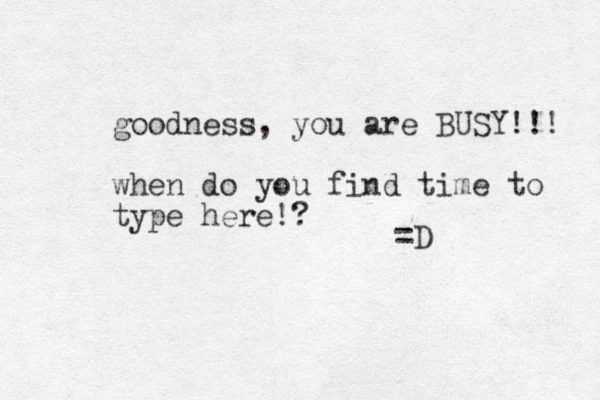 goodness, you are BUSY!!! when do you find time to type here!? =D 