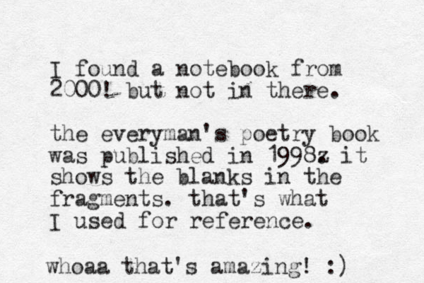 I found a notebook from 2000! but not in there. the everyman 's poetry book was published in 1998z . it shows the blanks in the fragments. that's what I used for reference. whoaa that's amazing! :) 