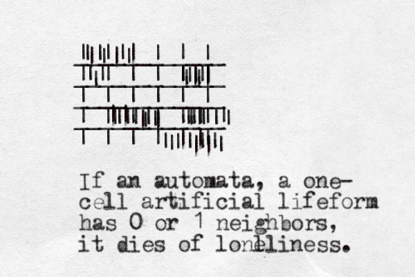 | | | | | | ____________ | | | | | | ____________ | | | | | | ____________ | | | | | | ____________ | | | | | | || | || || || || || || || || || | || |||| | ||| | ||| || | || | || || | | If an automata, a one- cell artificial lifeform has 0 or 1 neighbors, it dies of lonl eliness. 