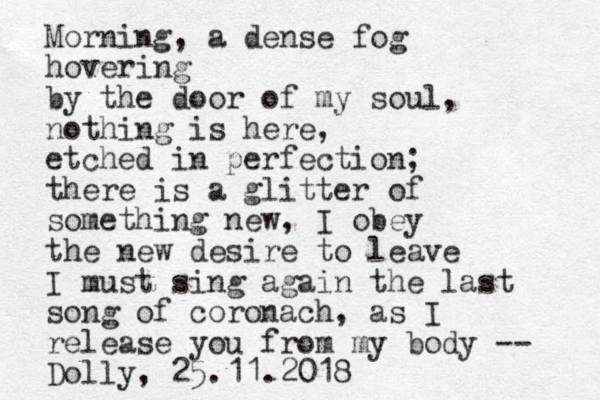 Morning, a dense fog hovering by the door of my soul, nothing is here, etched in perfection; there is a glitter of something new, I obey the new desire to leave I must sing again the last song of coronach, as I release you from my body -- Dolly, 25.11.2018 