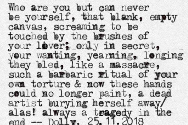 Who are you but can never be yourself, that blank, empty canvas, screaming to be touched by the brushes of your liver o o l ; only in secret, your wanting, yearning, longing they bled, like a massacre, such a barbaric ritual of your own torture & now these hands could no longer paint, a dead artist burying her self away/ alas! always a teage r ragedy in the end -- Dolly, 25.11.2018 