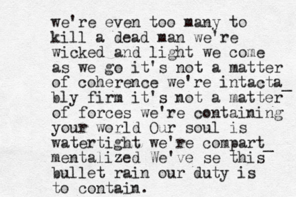 we're even too many to kill a dead ma n we're wicked and light we come as we go it's not a matter of coherence we're intacta_ bly firm it's not a matter of forces we're containing your world Our soul is watertight we're compart_ mentalized We've se this bullet rain our duty is to contain.