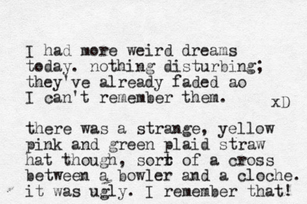 I had more weird dreams today. nothing disturbing; they've already faded ao I can't remember them. there was a strange, yellow pink and green plaid straw hat though, sor r t t of a cross between a bowler and a cloche. it was ugly. I remember that! xD 