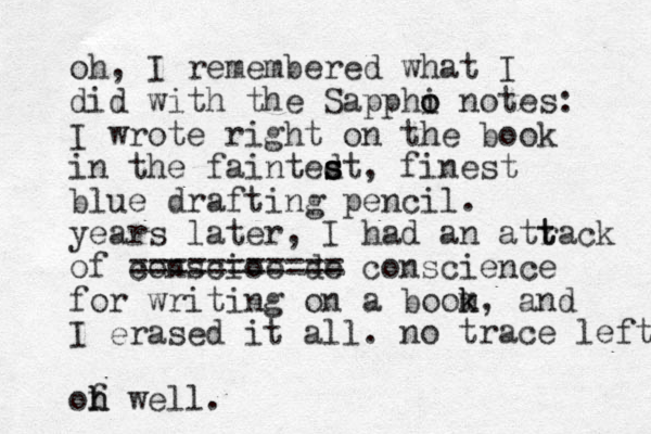 oh, I remembered what I did with the Sapphi o o notes: I wrote right on the book in the faintedt s s s , finest blue drafting pencil. years later, I had an atrack of conscioe de ======== = == conscience for writing on a boom k k, and I erased it all. of h h well. no trace left. t t 