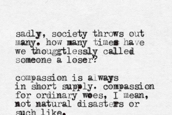 sadly, society throws out many. how many times have we thouggtlessly called someone a loser? compassion is always in short supply. compassion for ordinary woes, I mean, not natural disasters or such like.