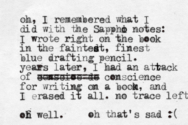 oh, I remembered what I did with the Sapphi o o notes: I wrote right on the book in the faintedt s s s , finest blue drafting pencil. years later, I had an atrack of conscioe de ======== = == conscience for writing on a boom k k, and I erased it all. of h h well. no trace left. t t oh that's sad :( 