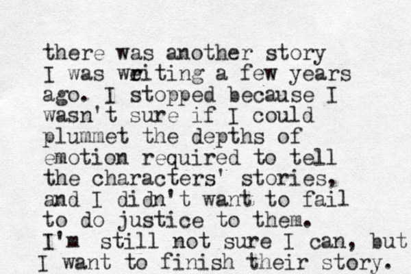 there was another story I was weiting r r a few years ago. I stopped because I wasn't sure if I could plummet the depth s of emotion required to tell the characters' stories, and I didn't want to fail to do justice to them. I'm still not sure I can, but I want to finish their story. 