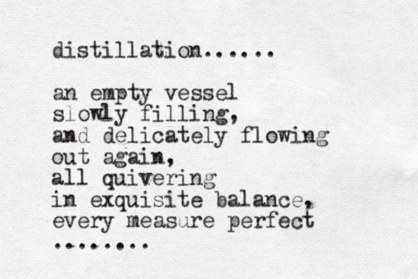 distillation...... an empty vessel slowly filling, and delicately flowing out again, all quivering in exquisite balance, every measure perfect ........