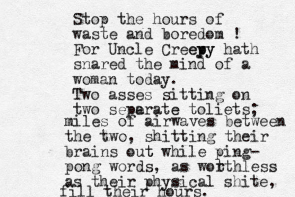 Stop the hours of waste and boredom ! For Uncle Creey p epy y hath snared the mind of a woman today. Two asses sitting on two seperate a e toliets ; miles of airwaves between the two, shitting their brains out t while ping- pong words, as wot rthless as their physical shite, fill their hours. 