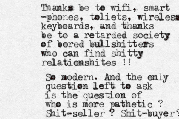 Thanks be to wifi, smart -phones, toliets, wireless keyboards, and thanks be to a retarded society of bored bullshitters who can find shitty relationshites !! So modern. And the only question left to ask is the question of who is more pathetic ? Shit-seller ? Shit-buyer ? ? 