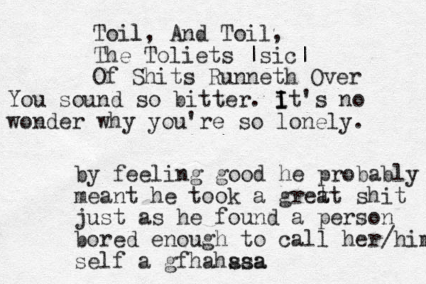 Toil l, And Toil, The Toliets |sic| Of Shits Runneth Over by feeling good he probably meant he took a gret at shit just as he found a person bored enough to call her/him self a gfhahssa aaa You sound so bitter. i I I It's no wonder why you're so lonely. 