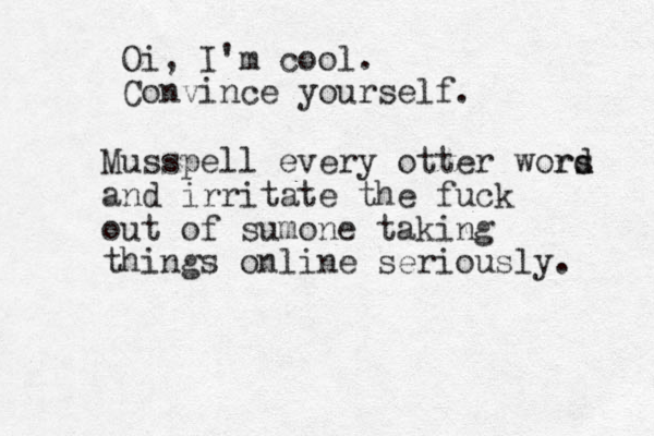 Oi, I'm cool. Convince yourself. Musspell every otter wors d rd and irritate the fuck out of sumone taking things online seriously. 