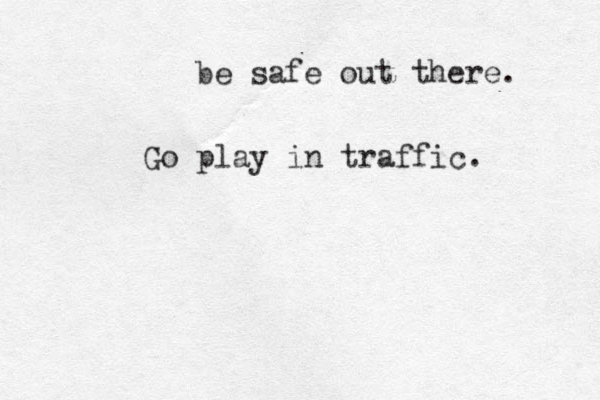 be safe out there. Go play in traffic. 