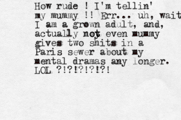 How rude ! I'm tellin' my mummy !! Err... uh, wait I am a grown adult, and , actually noy t ot even mummy gives two shits in a Paris sewer about my mental dramas any longer. LOL ?!?!?!?!?! 