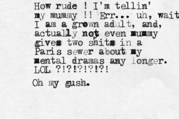 How rude ! I'm tellin' my mummy !! Err... uh, wait I am a grown adult, and , actually noy t ot even mummy gives two shits in a Paris sewer about my mental dramas any longer. LOL ?!?!?!?!?! Oh my gush.