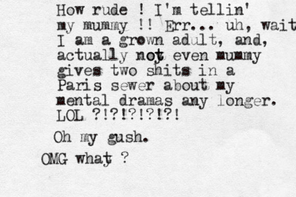 How rude ! I'm tellin' my mummy !! Err... uh, wait I am a grown adult, and , actually noy t ot even mummy gives two shits in a Paris sewer about my mental dramas any longer. LOL ?!?!?!?!?! Oh my gush. OMG whay t ?