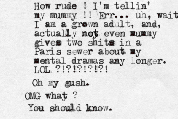How rude ! I'm tellin' my mummy !! Err... uh, wait I am a grown adult, and , actually noy t ot even mummy gives two shits in a Paris sewer about my mental dramas any longer. LOL ?!?!?!?!?! Oh my gush. OMG whay t ? You should know.