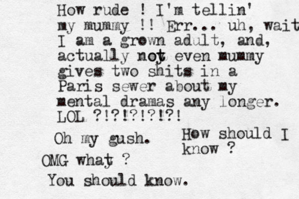 How rude ! I'm tellin' my mummy !! Err... uh, wait I am a grown adult, and , actually noy t ot even mummy gives two shits in a Paris sewer about my mental dramas any longer. LOL ?!?!?!?!?! Oh my gush. OMG whay t ? You should know. How should I know ?