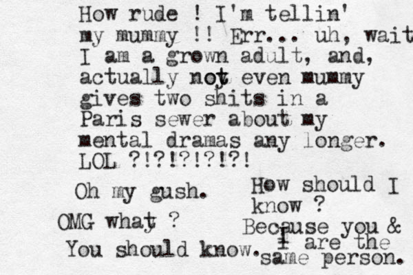 How rude ! I'm tellin' my mummy !! Err... uh, wait I am a grown adult, and , actually noy t ot even mummy gives two shits in a Paris sewer about my mental dramas any longer. LOL ?!?!?!?!?! Oh my gush. OMG whay t ? You should know. How should I know ? Because you & I i are the same person. 