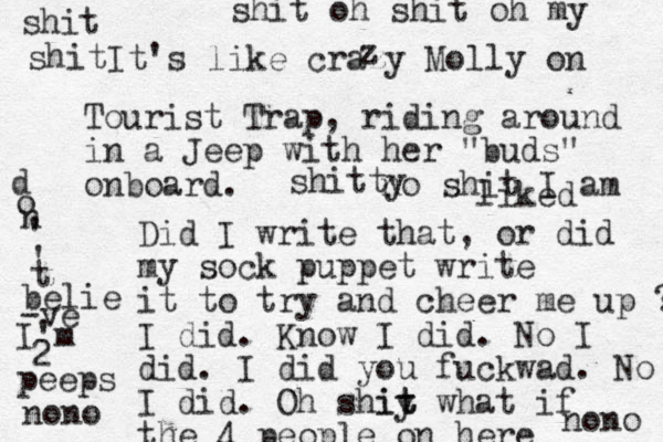 It's like crazy Molly on z Tourist Trap, riding around in a Jeep with her "buds" onboard. Did I write that, or did my sock puppet write it to try and cheer me up ? I did. Know I did. No I did. I did you fuckwad. No I did. Oh shiy t it what if the 4 people on here d o n ' ' t belie -ve I'm 2 peeps shit shit shit oh shit oh my no shi t I am liked shitty nono nono 